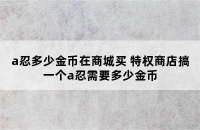 a忍多少金币在商城买 特权商店搞一个a忍需要多少金币